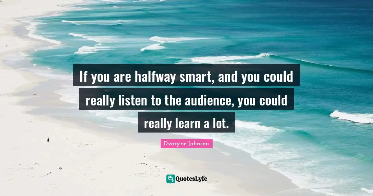 If you are halfway smart, and you could really listen to the audience, you could really learn a lot.