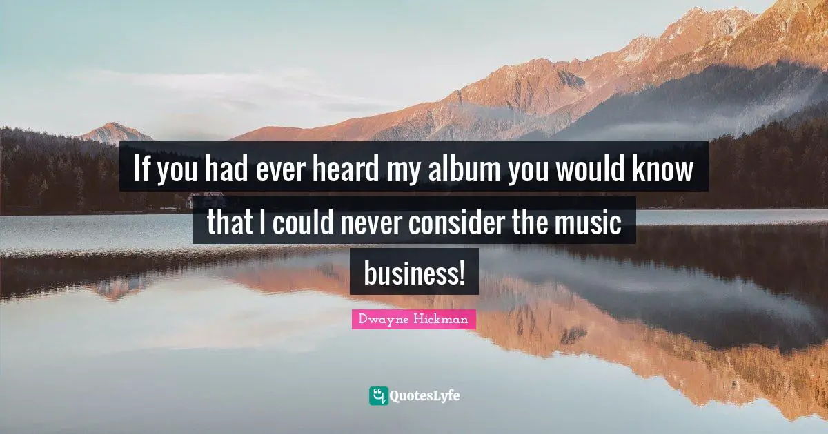 If you had ever heard my album you would know that I could never consider the music business!