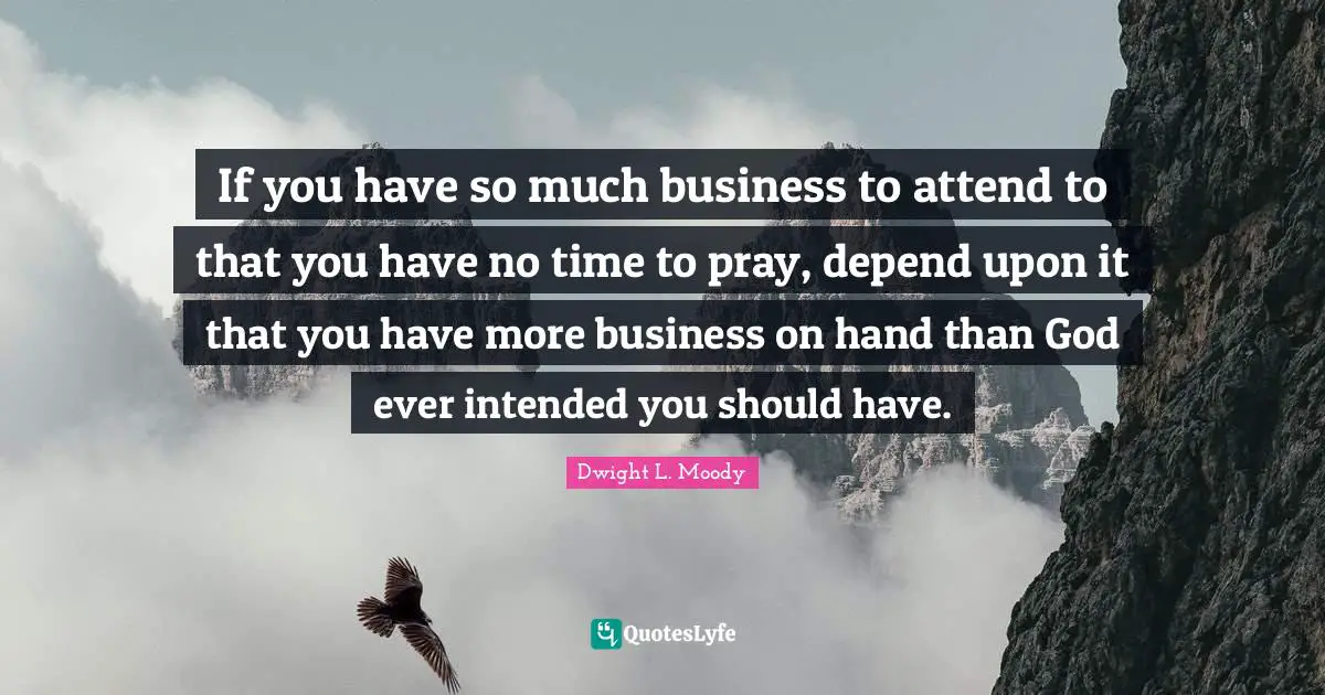 Dwight L. Moody Quotes: "If you have so much business to attend to that you have no time to pray, depend upon it that you have more business on hand than God ever intended you should have."