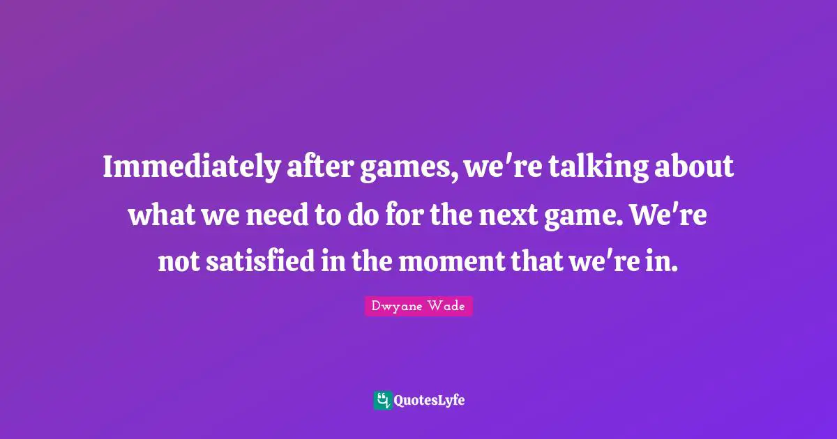 Immediately after games, we're talking about what we need to do for the next game. We're not satisfied in the moment that we're in.