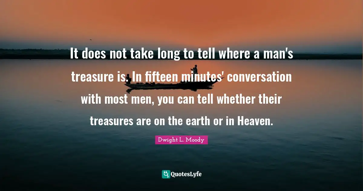 Dwight L. Moody Quotes: "It does not take long to tell where a man's treasure is. In fifteen minutes' conversation with most men, you can tell whether their treasures are on the earth or in Heaven."