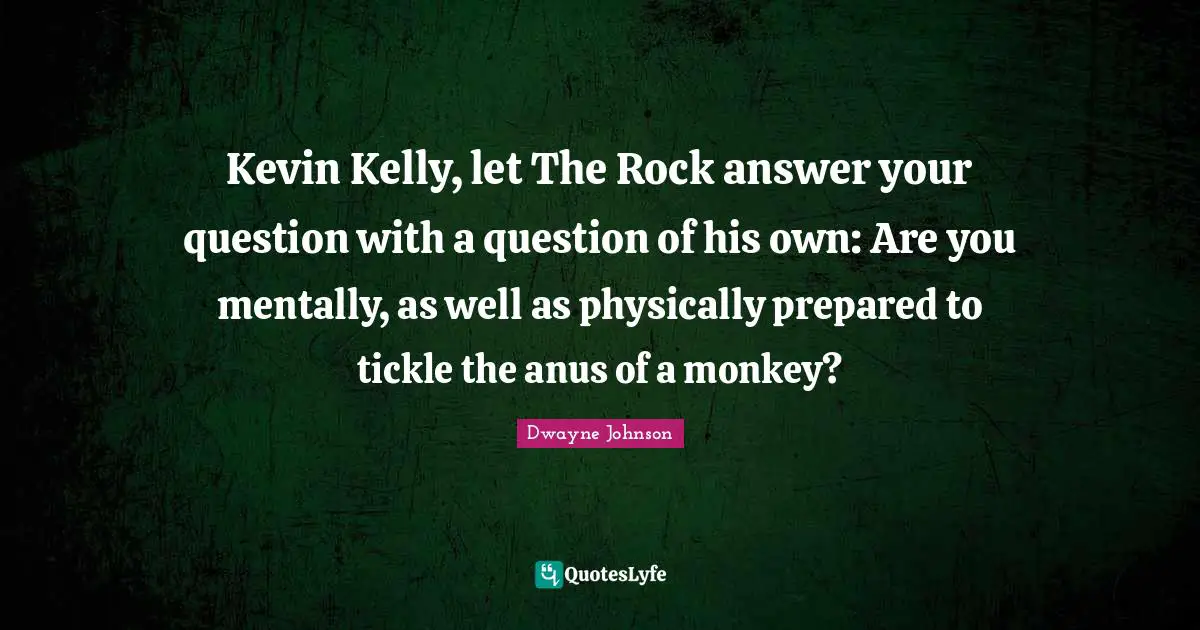 Dwayne Johnson Quotes: "Kevin Kelly, let The Rock answer your question with a question of his own: Are you mentally, as well as physically prepared to tickle the anus of a monkey?"