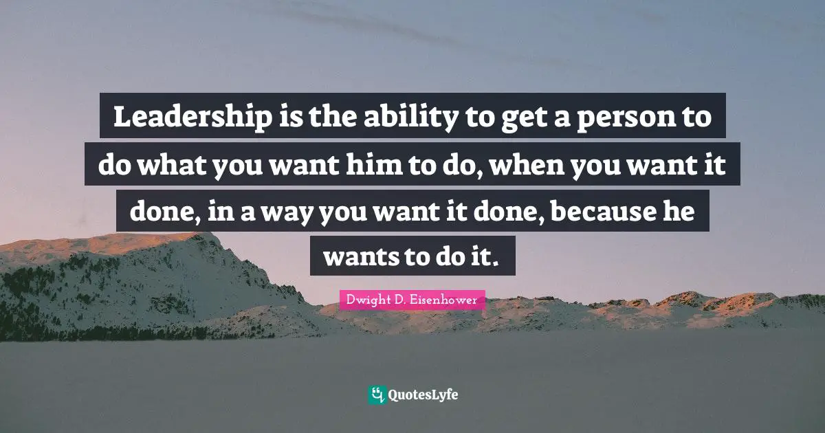 Leadership is the ability to get a person to do what you want him to do, when you want it done, in a way you want it done, because he wants to do it.