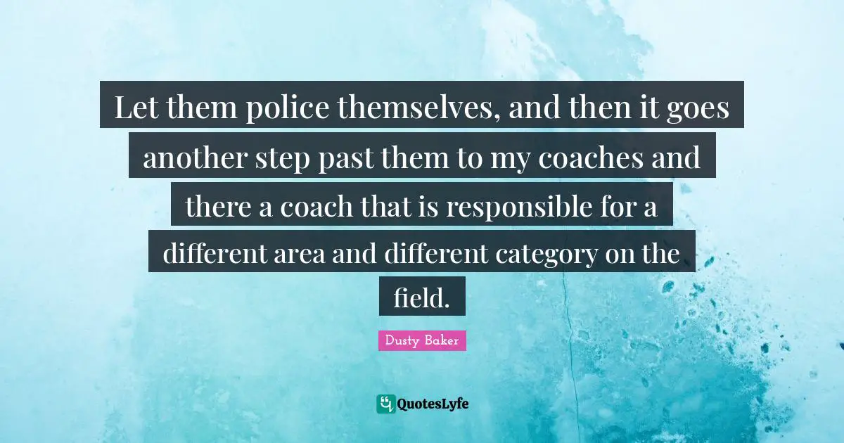 Let them police themselves, and then it goes another step past them to my coaches and there a coach that is responsible for a different area and different category on the field.