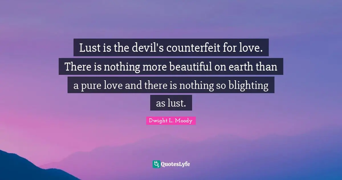 Lust is the devil's counterfeit for love. There is nothing more beautiful on earth than a pure love and there is nothing so blighting as lust.