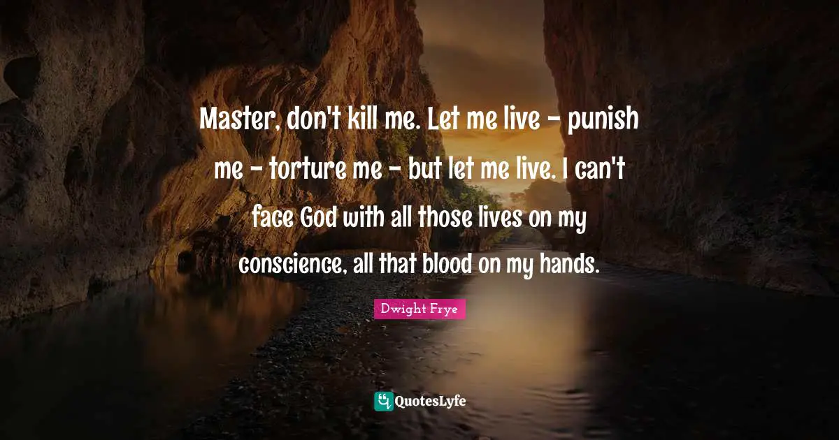 Master, don't kill me. Let me live - punish me - torture me - but let me live. I can't face God with all those lives on my conscience, all that blood on my hands.
