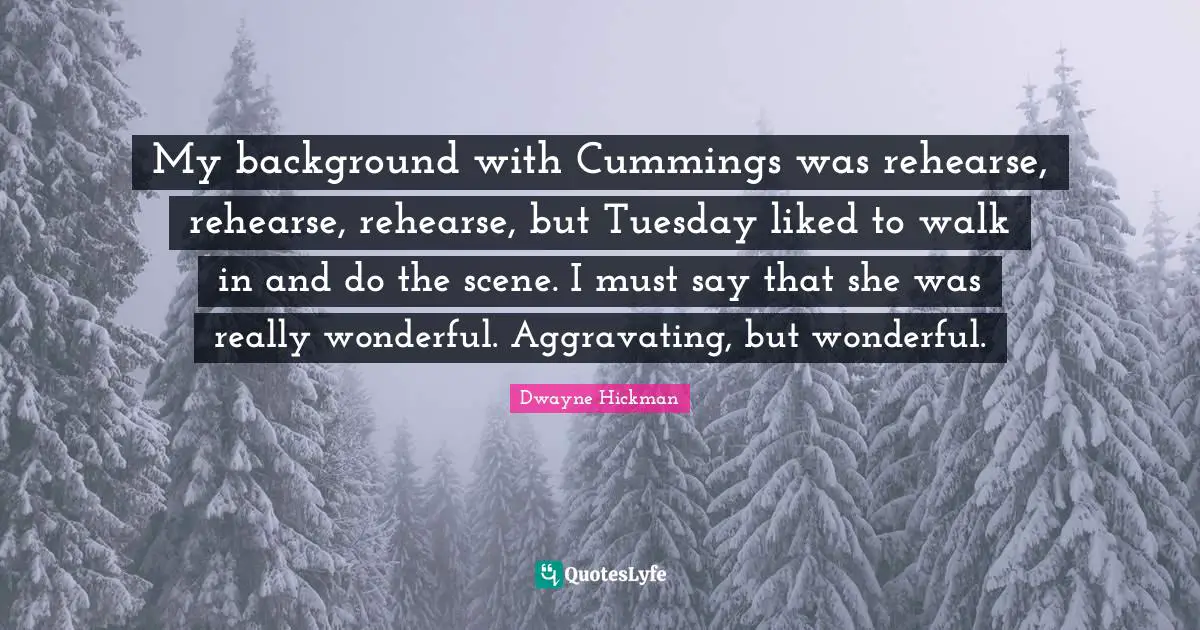 My background with Cummings was rehearse, rehearse, rehearse, but Tuesday liked to walk in and do the scene. I must say that she was really wonderful. Aggravating, but wonderful.
