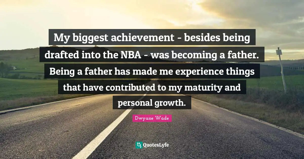 My biggest achievement - besides being drafted into the NBA - was becoming a father. Being a father has made me experience things that have contributed to my maturity and personal growth.