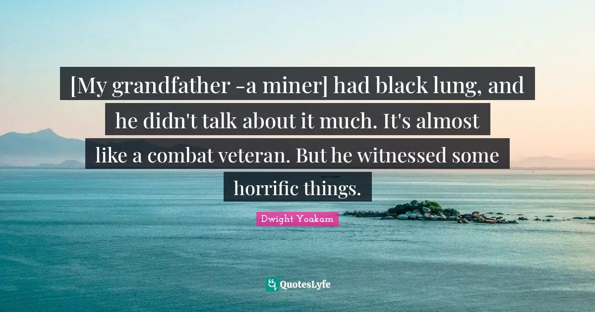 [My grandfather -a miner] had black lung, and he didn't talk about it much. It's almost like a combat veteran. But he witnessed some horrific things.
