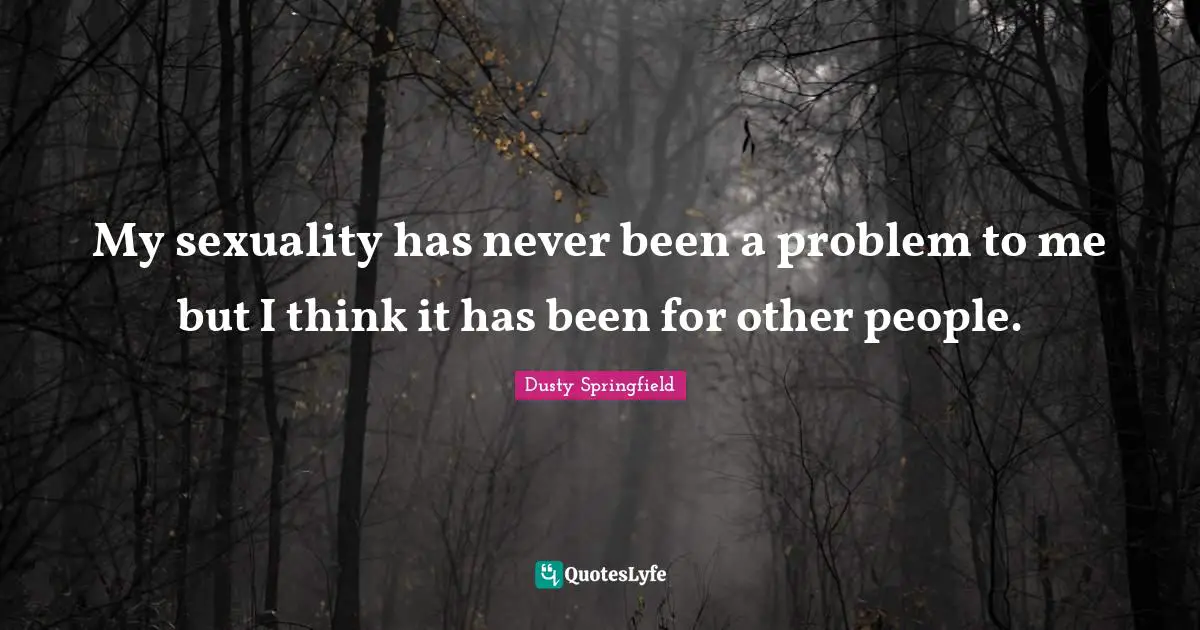 My sexuality has never been a problem to me but I think it has been for other people.