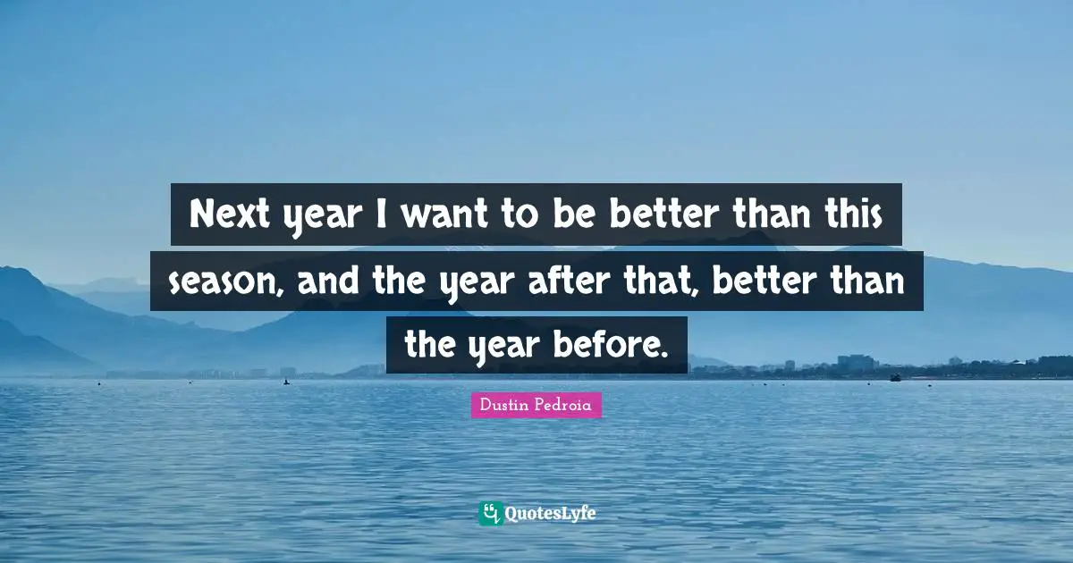Next year I want to be better than this season, and the year after that, better than the year before.