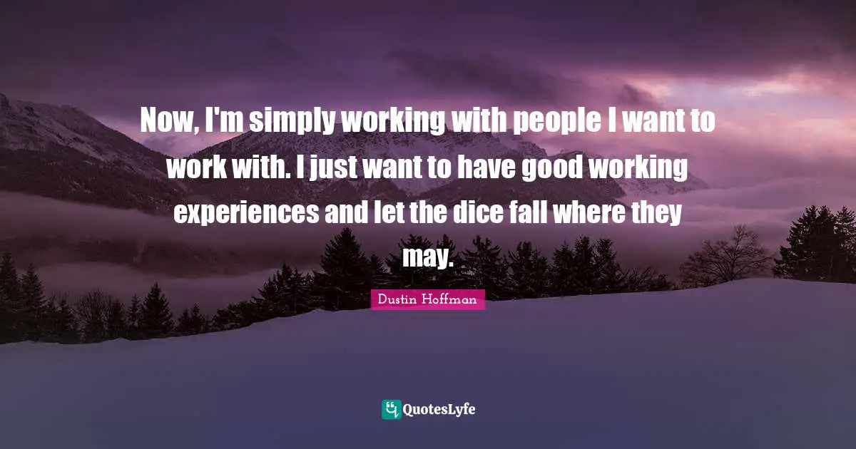 Now, I'm simply working with people I want to work with. I just want to have good working experiences and let the dice fall where they may.