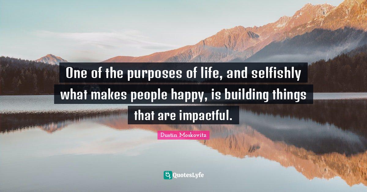 One of the purposes of life, and selfishly what makes people happy, is
