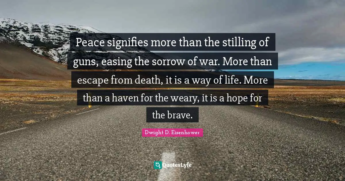 Peace signifies more than the stilling of guns, easing the sorrow of war. More than escape from death, it is a way of life. More than a haven for the weary, it is a hope for the brave.