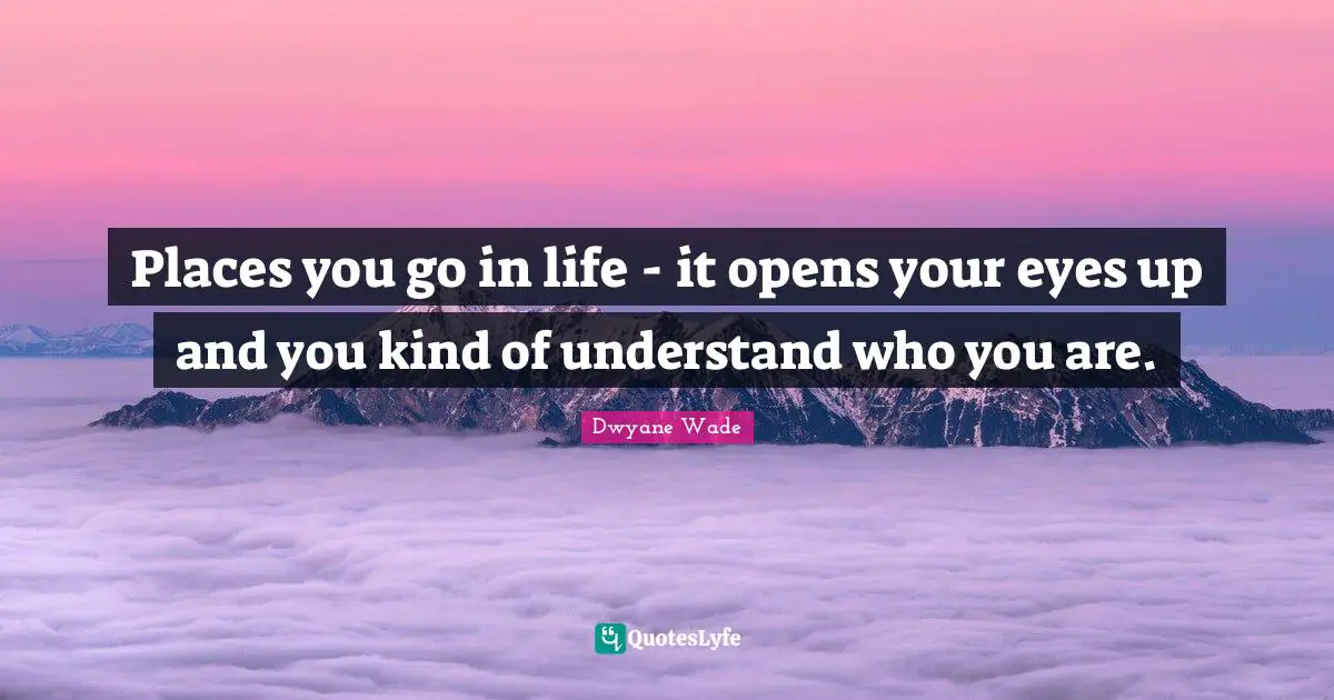 Places you go in life - it opens your eyes up and you kind of understand who you are.