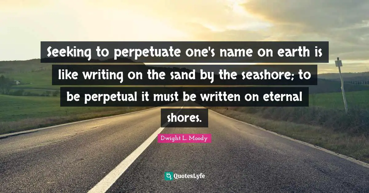 Seeking to perpetuate one's name on earth is like writing on the sand by the seashore; to be perpetual it must be written on eternal shores.