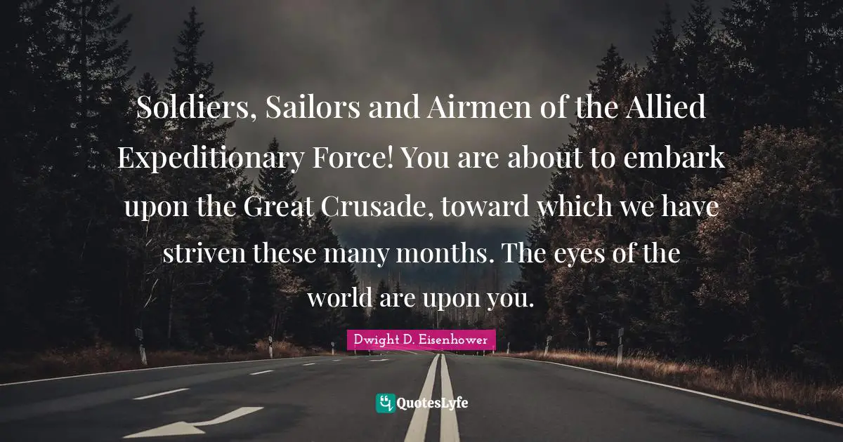 Soldiers, Sailors and Airmen of the Allied Expeditionary Force! You are about to embark upon the Great Crusade, toward which we have striven these many months. The eyes of the world are upon you.
