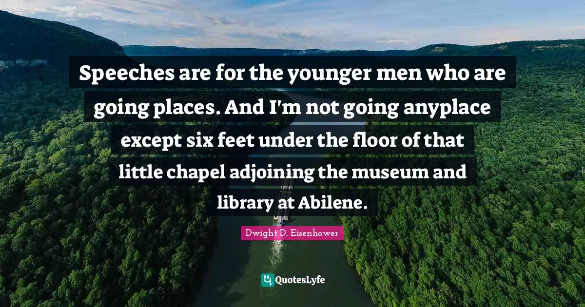 Speeches are for the younger men who are going places. And I'm not going anyplace except six feet under the floor of that little chapel adjoining the museum and library at Abilene.