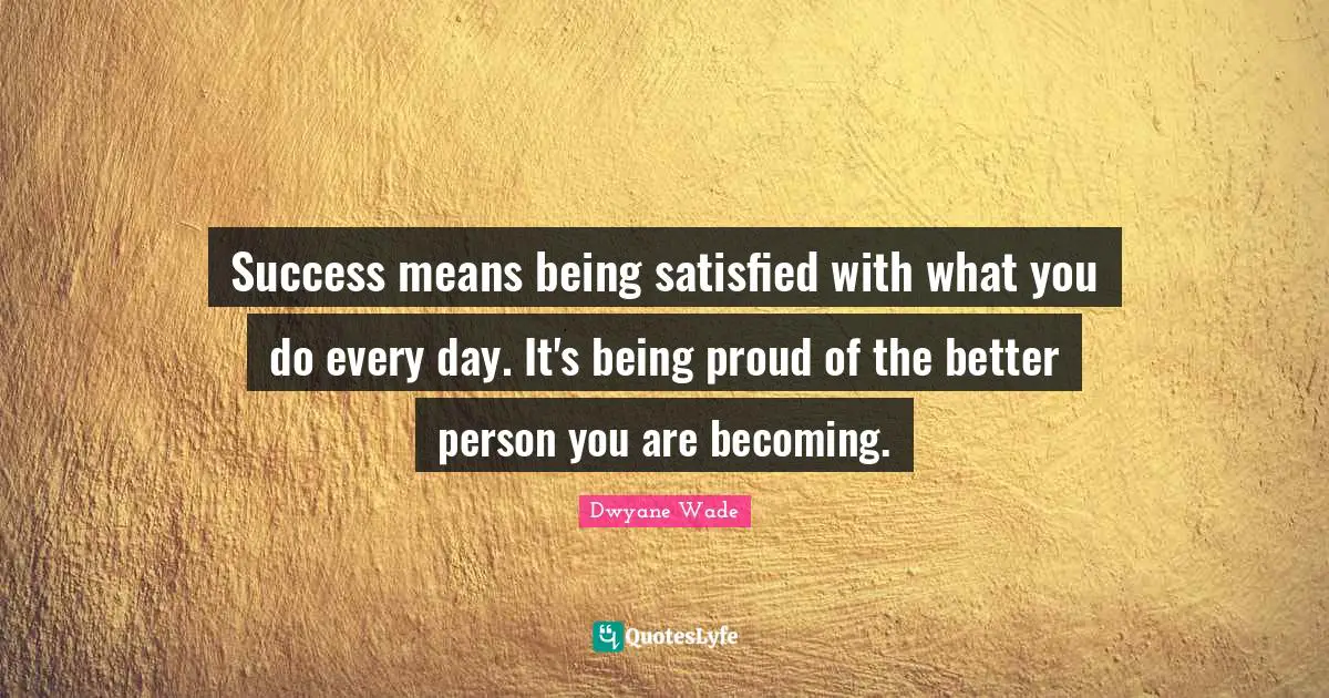 Success means being satisfied with what you do every day. It's being proud of the better person you are becoming.