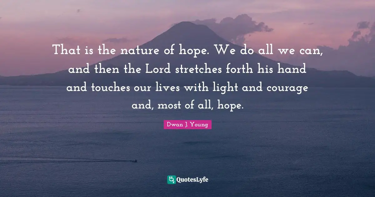 That is the nature of hope. We do all we can, and then the Lord stretches forth his hand and touches our lives with light and courage and, most of all, hope.
