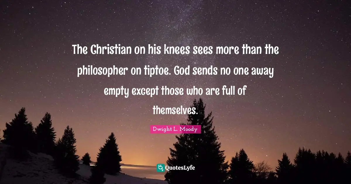 The Christian on his knees sees more than the philosopher on tiptoe. God sends no one away empty except those who are full of themselves.