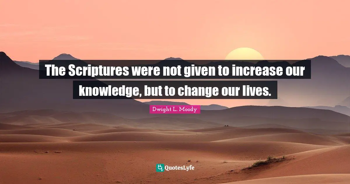 The Scriptures were not given to increase our knowledge, but to change our lives.