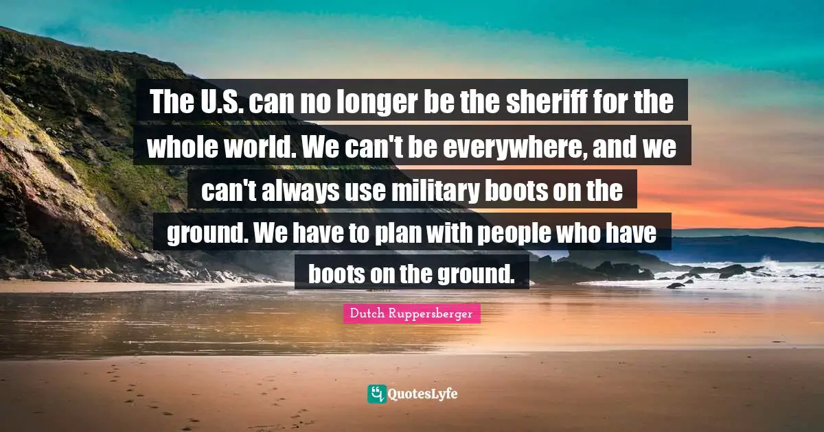 The U.S. can no longer be the sheriff for the whole world. We can't be everywhere, and we can't always use military boots on the ground. We have to plan with people who have boots on the ground.