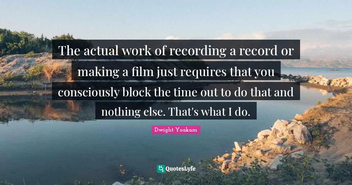 The actual work of recording a record or making a film just requires that you consciously block the time out to do that and nothing else. That's what I do.