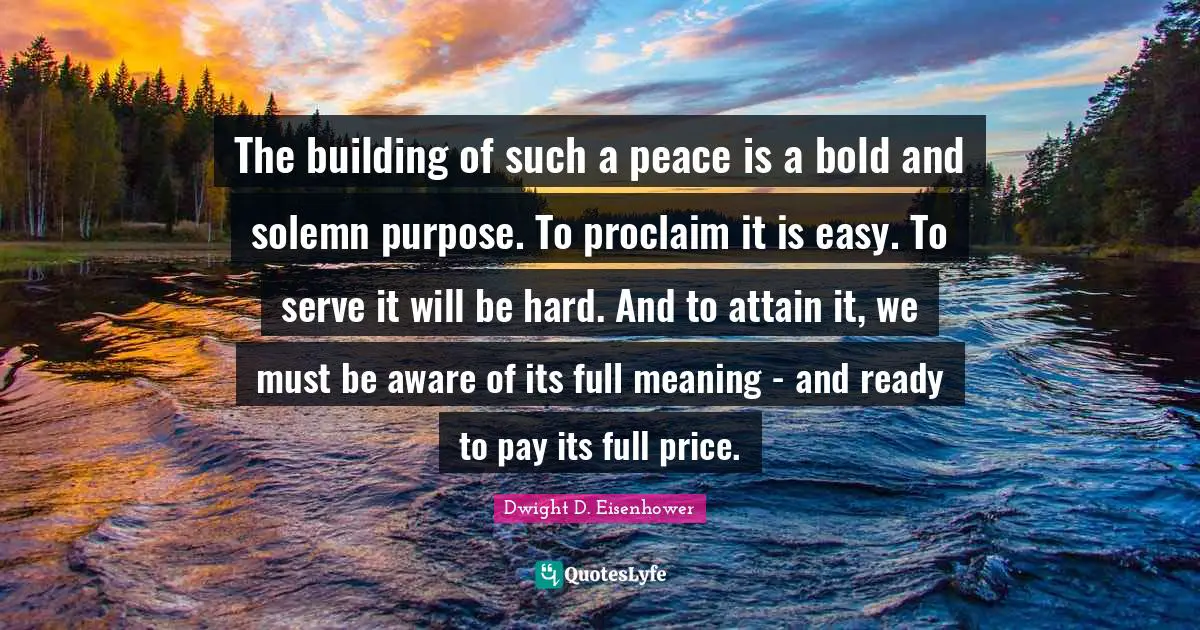 The building of such a peace is a bold and solemn purpose. To proclaim it is easy. To serve it will be hard. And to attain it, we must be aware of its full meaning - and ready to pay its full price.