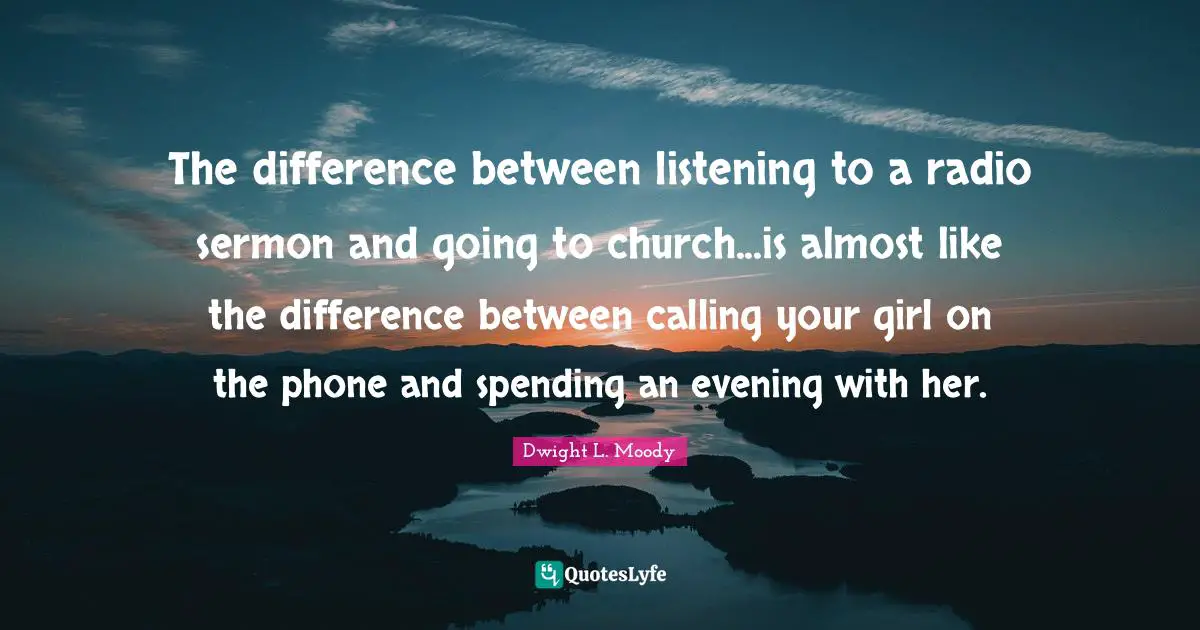 Dwight L. Moody Quotes: The difference between listening to a radio sermon and going to church...is almost like the difference between calling your girl on the phone and spending an evening with her.