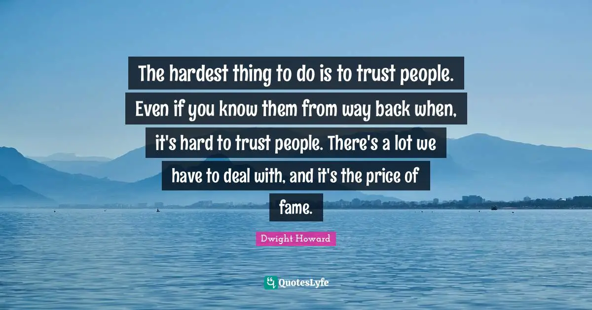 The hardest thing to do is to trust people. Even if you know them from way back when, it's hard to trust people. There's a lot we have to deal with, and it's the price of fame.