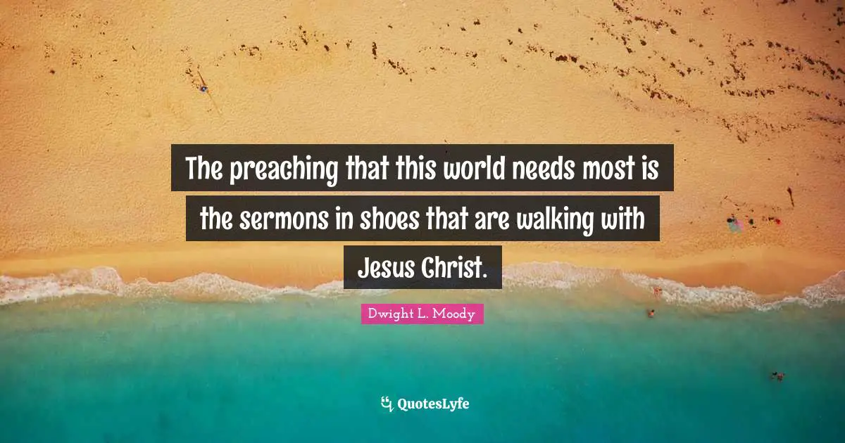 The preaching that this world needs most is the sermons in shoes that are walking with Jesus Christ.