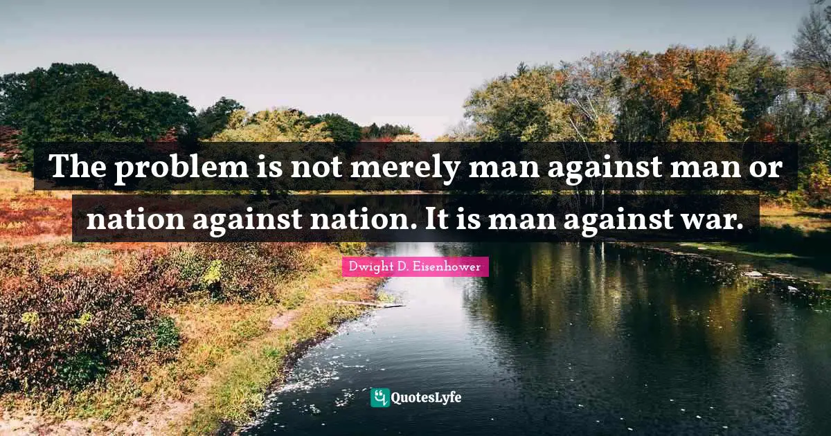 The problem is not merely man against man or nation against nation. It is man against war.