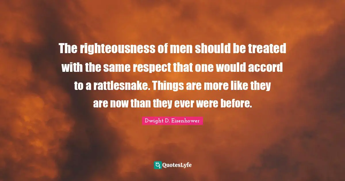 The righteousness of men should be treated with the same respect that one would accord to a rattlesnake. Things are more like they are now than they ever were before.