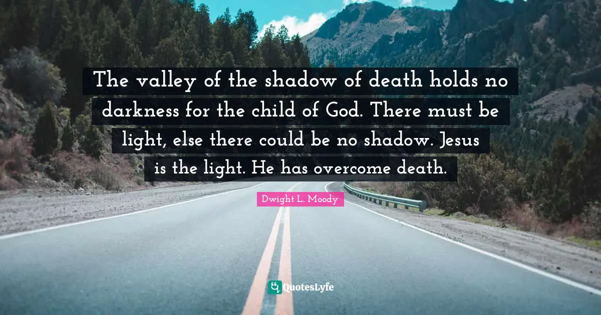 The valley of the shadow of death holds no darkness for the child of God. There must be light, else there could be no shadow. Jesus is the light. He has overcome death.