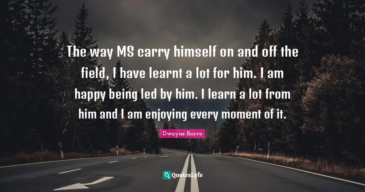 The way MS carry himself on and off the field, I have learnt a lot for him. I am happy being led by him. I learn a lot from him and I am enjoying every moment of it.