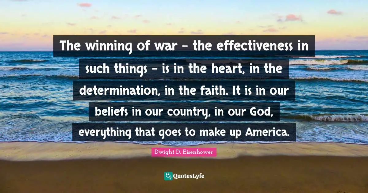 The winning of war - the effectiveness in such things - is in the heart, in the determination, in the faith. It is in our beliefs in our country, in our God, everything that goes to make up America.
