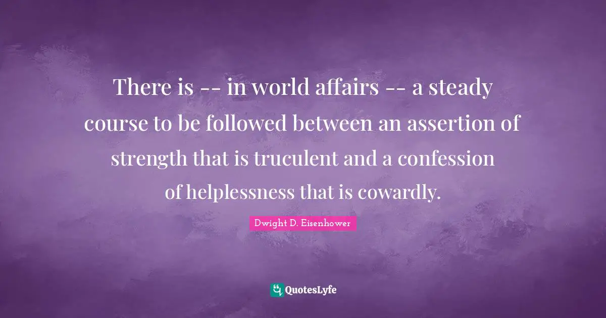 There is -- in world affairs -- a steady course to be followed between an assertion of strength that is truculent and a confession of helplessness that is cowardly.