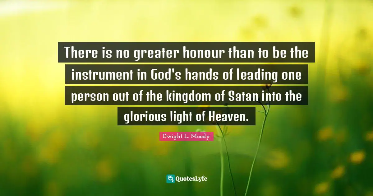 Dwight L. Moody Quotes: "There is no greater honour than to be the instrument in God's hands of leading one person out of the kingdom of Satan into the glorious light of Heaven."
