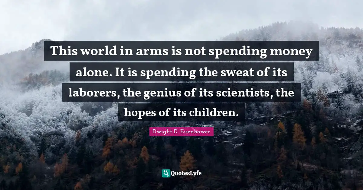 This world in arms is not spending money alone. It is spending the sweat of its laborers, the genius of its scientists, the hopes of its children.