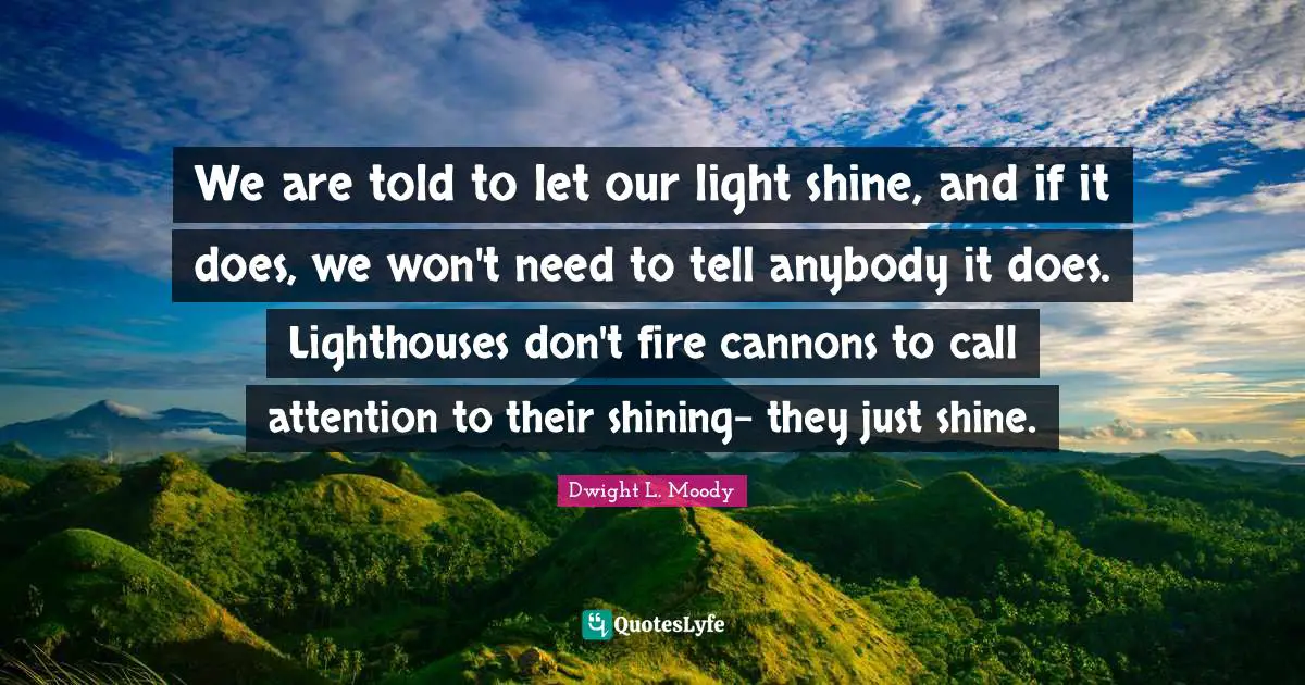 Dwight L. Moody Quotes: We are told to let our light shine, and if it does, we won't need to tell anybody it does. Lighthouses don't fire cannons to call attention to their shining- they just shine.