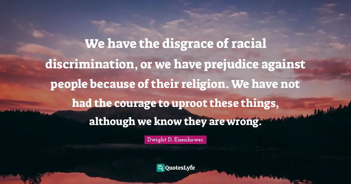 Dwight D. Eisenhower Quotes: "We have the disgrace of racial discrimination, or we have prejudice against people because of their religion. We have not had the courage to uproot these things, although we know they are wrong."