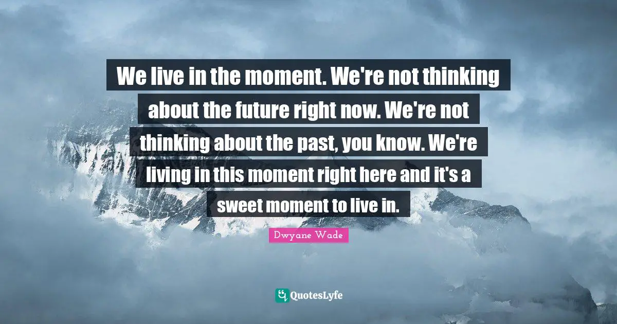 We live in the moment. We're not thinking about the future right now. We're not thinking about the past, you know. We're living in this moment right here and it's a sweet moment to live in.