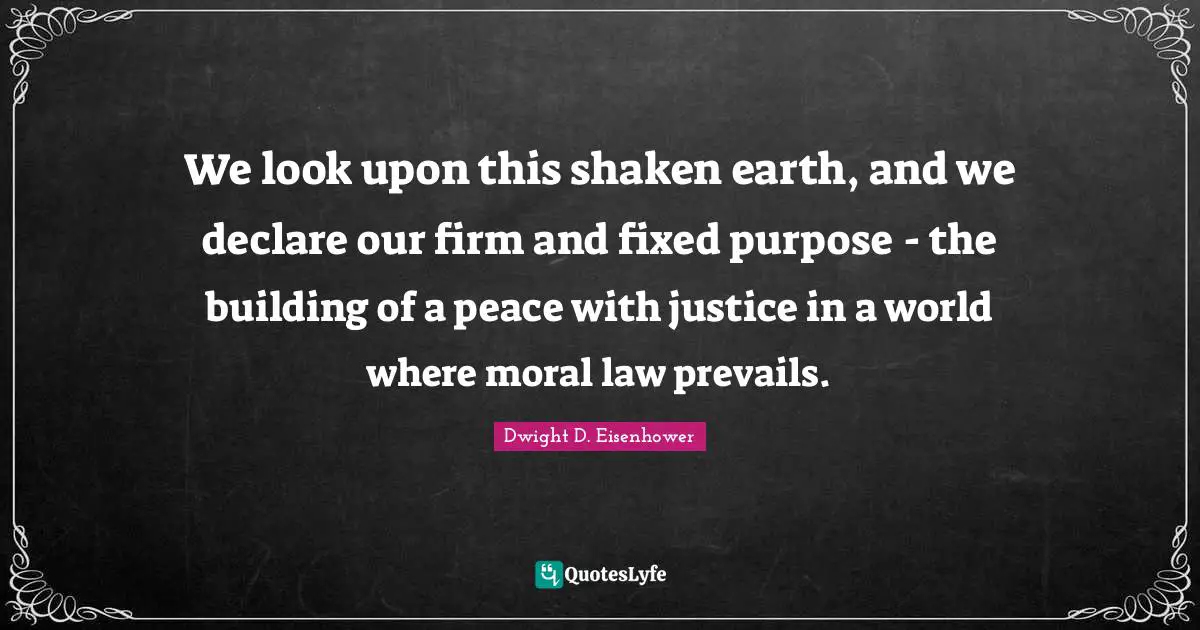 We look upon this shaken earth, and we declare our firm and fixed purpose - the building of a peace with justice in a world where moral law prevails.