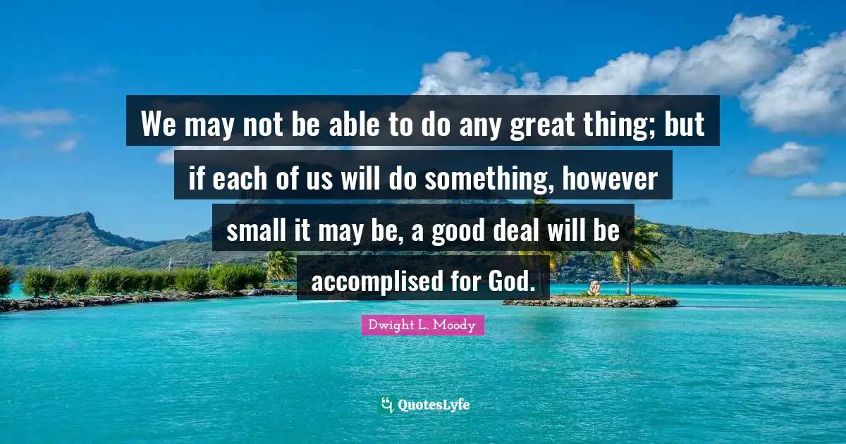 We may not be able to do any great thing; but if each of us will do something, however small it may be, a good deal will be accomplised for God.