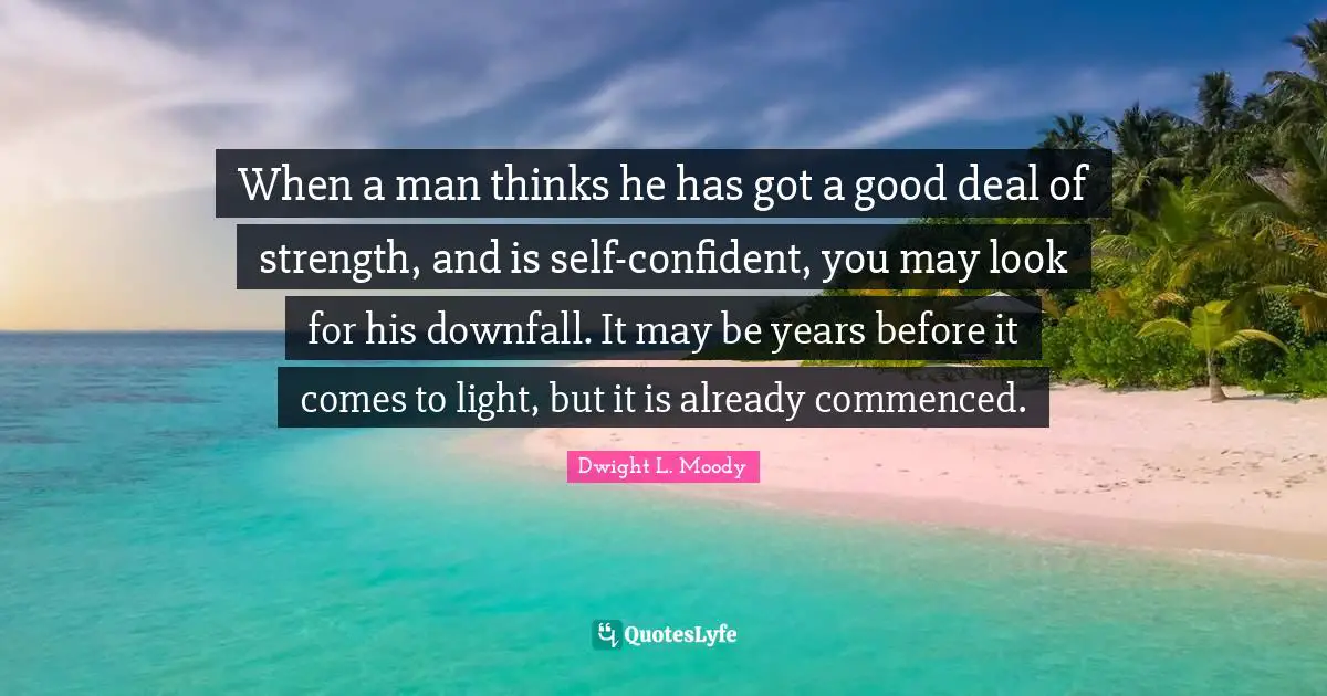 When a man thinks he has got a good deal of strength, and is self-confident, you may look for his downfall. It may be years before it comes to light, but it is already commenced.