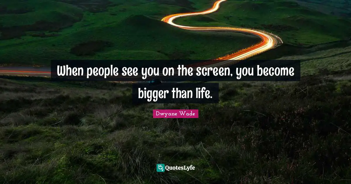 When people see you on the screen, you become bigger than life.