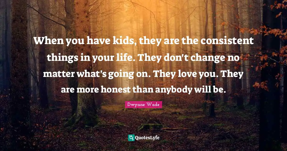 When you have kids, they are the consistent things in your life. They don't change no matter what's going on. They love you. They are more honest than anybody will be.