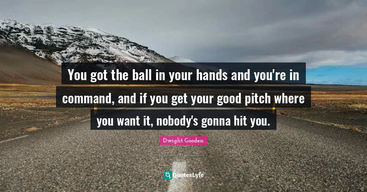 You got the ball in your hands and you're in command, and if you get your good pitch where you want it, nobody's gonna hit you.