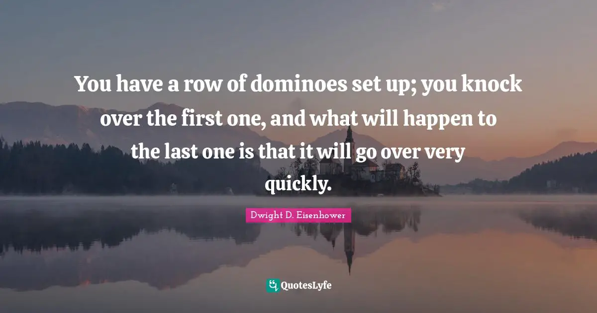 You have a row of dominoes set up; you knock over the first one, and what will happen to the last one is that it will go over very quickly.